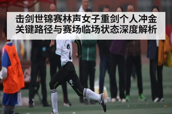 击剑世锦赛林声女子重剑个人冲金关键路径与赛场临场状态深度解析（c7）