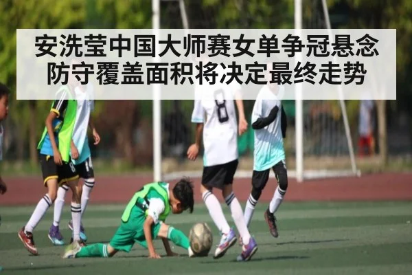 安洗莹中国大师赛女单争冠悬念防守覆盖面积将决定最终走势（c7）